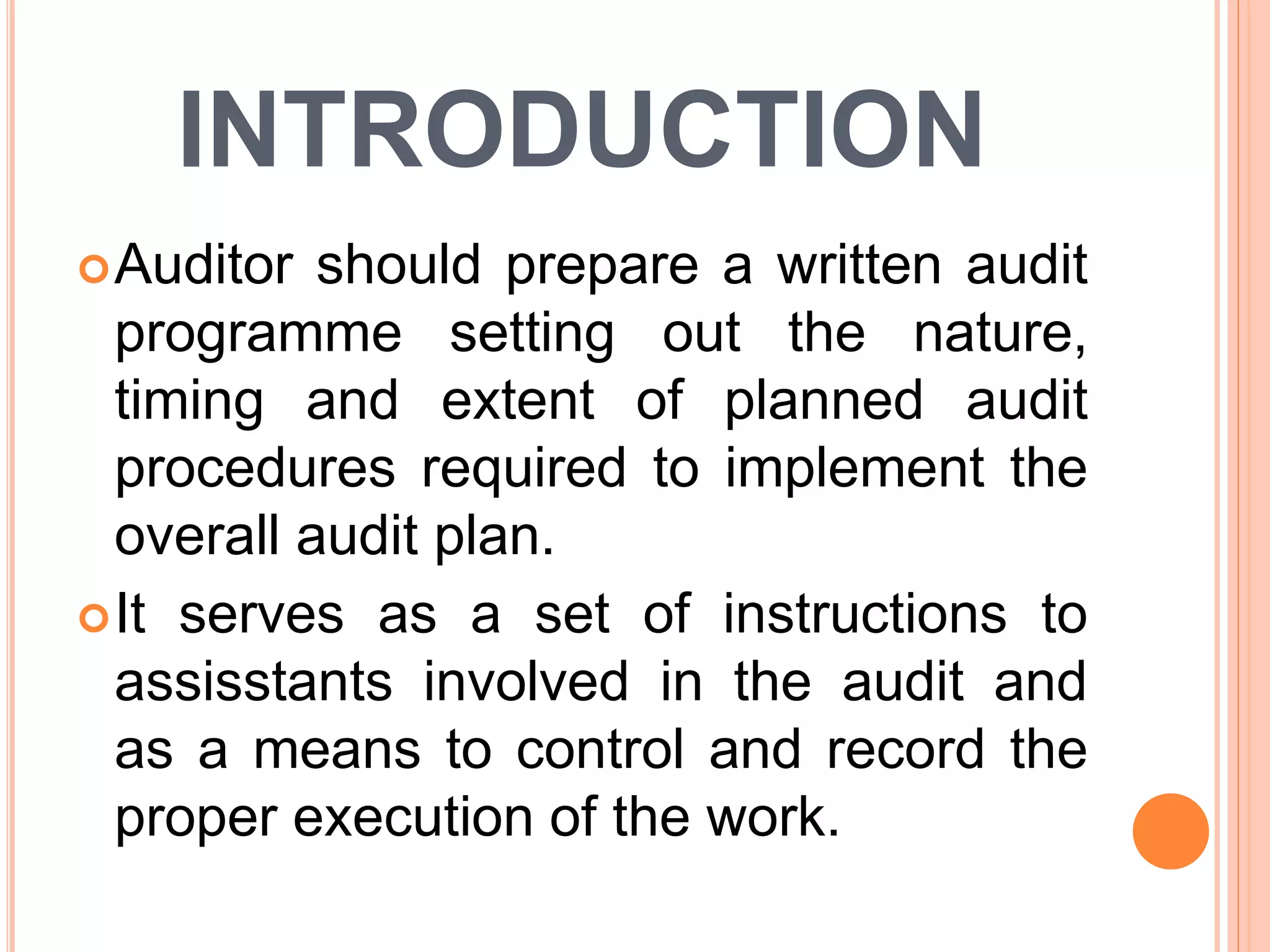 INTRODUCTION
Auditor should prepare a written audit
programme setting out the nature,
timing and extent of planned audit
procedures required to implement the
overall audit plan.
It serves as a set of instructions to
assisstants involved in the audit and
as a means to control and record the
proper execution of the work.