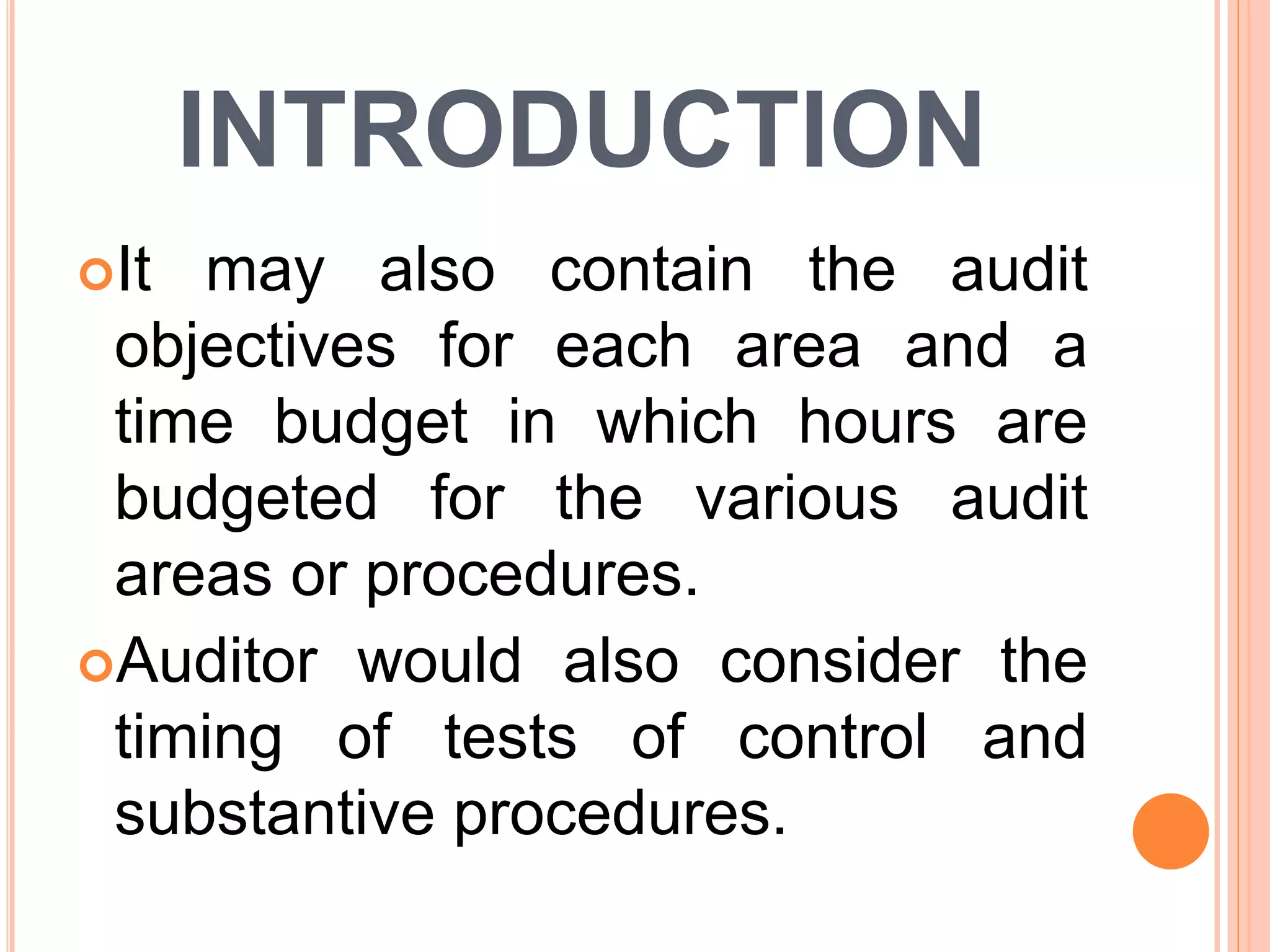 INTRODUCTION
It may also contain the audit
objectives for each area and a
time budget in which hours are
budgeted for the various audit
areas or procedures.
Auditor would also consider the
timing of tests of control and
substantive procedures.