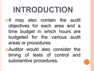 INTRODUCTION
It may also contain the audit
objectives for each area and a
time budget in which hours are
budgeted for the various audit
areas or procedures.
Auditor would also consider the
timing of tests of control and
substantive procedures.