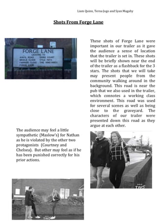 Liam Quinn, Terna Jogo and Syan Magahy
Shots From Forge Lane
These shots of Forge Lane were
important in our trailer as it gave
the audience a sense of location
that the trailer is set in. These shots
will be briefly shown near the end
of the trailer as a flashback for the 3
stars. The shots that we will take
may present people from the
community walking around in the
background. This road is near the
pub that we also used in the trailer,
which connotes a working class
environment. This road was used
for several scenes as well as being
close to the graveyard. The
characters of our trailer were
presented down this road as they
argue at each other.
The audience may feel a little
sympathetic (Maslow’s) for Nathan
as he is violated by the other two
protagonists (Courtney and
Chelsea). But other may feel as if he
has been punished correctly for his
prior actions.
 