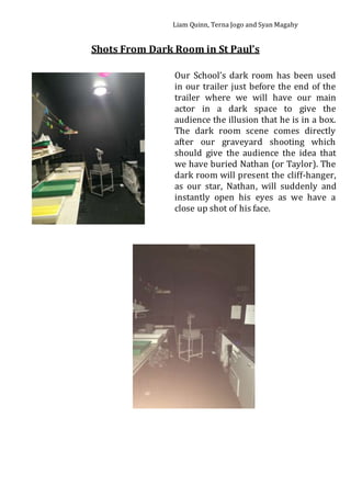 Liam Quinn, Terna Jogo and Syan Magahy
Shots From Dark Room in St Paul’s
Our School’s dark room has been used
in our trailer just before the end of the
trailer where we will have our main
actor in a dark space to give the
audience the illusion that he is in a box.
The dark room scene comes directly
after our graveyard shooting which
should give the audience the idea that
we have buried Nathan (or Taylor). The
dark room will present the cliff-hanger,
as our star, Nathan, will suddenly and
instantly open his eyes as we have a
close up shot of his face.
 