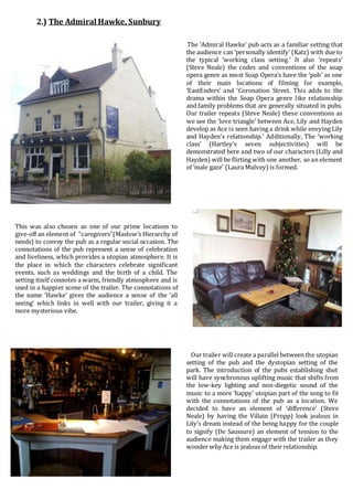 2
2.) The Admiral Hawke, Sunbury
The ‘Admiral Hawke’ pub acts as a familiar setting that
the audience can ‘personally identify’ (Katz) with due to
the typical ‘working class setting.’ It also ‘repeats’
(Steve Neale) the codes and conventions of the soap
opera genre as most Soap Opera’s have the ‘pub’ as one
of their main locations of filming for example,
‘EastEnders’ and ‘Coronation Street. This adds to the
drama within the Soap Opera genre like relationship
and family problems that are generally situated in pubs.
Our trailer repeats (Steve Neale) these conventions as
we see the ‘love triangle’ between Ace, Lily and Hayden
develop as Ace is seen having a drink while envying Lily
and Hayden’s relationship.’ Additionally, The ‘working
class’ (Hartley’s seven subjectivities) will be
demonstrated here and two of our characters (Lilly and
Hayden) will be flirting with one another, so an element
of ‘male gaze’ (Laura Mulvey) is formed.
This was also chosen as one of our prime locations to
give-off an element of “caregivers”(Maslow’s Hierarchy of
needs) to convey the pub as a regular social occasion. The
connotations of the pub represent a sense of celebration
and liveliness, which provides a utopian atmosphere. It is
the place in which the characters celebrate significant
events, such as weddings and the birth of a child. The
setting itself connotes a warm, friendly atmosphere and is
used in a happier scene of the trailer. The connotations of
the name ‘Hawke’ gives the audience a sense of the ‘all
seeing’ which links in well with our trailer, giving it a
more mysterious vibe.
Our “working-cl Our trailer will create a parallel between the utopian
setting of the pub and the dystopian setting of the
park. The introduction of the pubs establishing shot
will have synchronous uplifting music that shifts from
the low-key lighting and non-diegetic sound of the
music to a more ‘happy’ utopian part of the song to fit
with the connotations of the pub as a location. We
decided to have an element of ‘difference’ (Steve
Neale) by having the Villain (Propp) look jealous in
Lily’s dream instead of the being happy for the couple
to signify (De Saussure) an element of tension to the
audience making them engage with the trailer as they
wonder why Ace is jealous of their relationship.
 