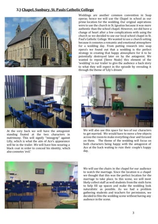 3
3.) Chapel, Sunbury, St. Pauls Catholic College
Weddings are another common convention in Soap
operas; hence we will use the Chapel in school as our
prime location for the wedding. Our original aspirations
were to use the church in St. Ignatius because it was more
authentic than the school chapel. However, we did have a
change of heart after a few complications with using the
church so we decided to use our local school chapel in St.
Paul’s Catholic College. We wanted to use a church setting
because it connotes a romantic and emotional atmosphere
for a wedding day. From putting research into soap
opera’s we found out that a wedding is the perfect
strategy in creating that happy atmosphere for it to be
potentially destroyed later on by the antagonist. We
wanted to repeat (Steve Neale) this element of the
‘wedding’ in our trailer to give the audience a back story
to what they will expect in the episode by revealing it
through the theme of ‘Lily’s dream.’
At the very back we will have the antagonist
standing fixated at the two characters in
matrimony. This will signify “misogyny” against
Lilly, which is what the aim of Ace’s appearance
will be in the trailer. We will have him wearing a
black coat in order to conceal his identity, which
also connotes ‘evil.’
We will also use this space for two of our characters
to get married. We would have to move a few objects
across the room to make everything clear and focused
on them. The theme of the wedding will focus on
both characters being happy with the antagonist of
Ace at the back waiting to ruin their couple’s happy
day.
We will use the chairs in the chapel for our audience
to watch the marriage. Since the location is a chapel
we thought that this was the perfect location for the
marriage to take place. In this scene, we will most
likely collect staff as well students from the sixth form
to help fill up spaces and make the wedding look
naturalistic as possible. As we had a problem
gathering students and teachers for permission, we
decided to film the wedding scene without having any
audience in the scene.
 