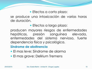  Efectos a corto plazo:
se produce una intoxicación de varias horas
de duración.
 Efectos a largo plazo:
producen mayores riesgos de enfermedades
hepáticas, presión sanguínea elevada,
enfermedades del sistema nervioso, fuerte
dependencia física y psicológica.
Síndrome de abstinencia
 El mas leve: Síndrome de alarma
 El mas grave: Delirium Tremens
25/03/2015 Dra. Estela Martin - Unidad III - Drogas Legales 10
 