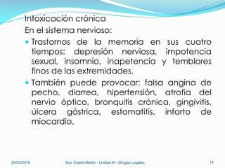 Intoxicación crónica
En el sistema nervioso:
 Trastornos de la memoria en sus cuatro
tiempos: depresión nerviosa, impotencia
sexual, insomnio, inapetencia y temblores
finos de las extremidades.
 También puede provocar: falsa angina de
pecho, diarrea, hipertensión, atrofia del
nervio óptico, bronquitis crónica, gingivitis,
úlcera gástrica, estomatitis, infarto de
miocardio.
25/03/2015 Dra. Estela Martin - Unidad III - Drogas Legales 17
 