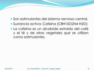  Son estimulantes del sistema nervioso central.
 Sustancia activa: Cafeína (C8H10O2N4·H2O)
 La cafeína es un alcaloide extraído del café
y el té y de otros vegetales que se utilizan
como estimulantes.
25/03/2015 Dra. Estela Martin - Unidad III - Drogas Legales 19
 