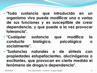 "Toda sustancia que introducida en un
organismo vivo puede modificar una o varias
de sus funciones y es susceptible de crear
dependencia, y que puede a la vez provocar
tolerancia".
 "Cualquier sustancia que modifica la
conducta biológica, psicológica o
socialmente".
 "Sustancias naturales o de síntesis con
propiedades estupefacientes, alucinógenas o
excitantes, que provocan en cierta medida el
fenómeno de droga/o dependencia".
25/03/2015 Dra. Estela Martin - Unidad III - Drogas Legales 2
 