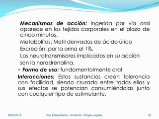 Mecanismos de acción: Ingerida por vía oral
aparece en los tejidos corporales en el plazo de
cinco minutos.
Metabolitos: Metil derivados de ácido úrico
Excreción: por la orina el 1%.
Los neurotransmisores implicados en su acción
son la noradrenalina.
 Forma de uso: fundamentalmente oral
Interacciones: Estas sustancias crean tolerancia
con facilidad, siendo cruzada entre todas ellas y
sus efectos se potencian consumiéndolas junto
con cualquier tipo de estimulante.
25/03/2015 Dra. Estela Martin - Unidad III - Drogas Legales 22
 