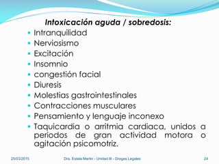 Intoxicación aguda / sobredosis:
 Intranquilidad
 Nerviosismo
 Excitación
 Insomnio
 congestión facial
 Diuresis
 Molestias gastrointestinales
 Contracciones musculares
 Pensamiento y lenguaje inconexo
 Taquicardia o arritmia cardiaca, unidos a
periodos de gran actividad motora o
agitación psicomotriz.
25/03/2015 Dra. Estela Martin - Unidad III - Drogas Legales 24
 