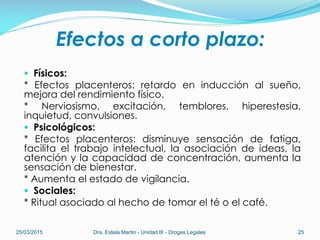 Efectos a corto plazo:
 Físicos:
* Efectos placenteros: retardo en inducción al sueño,
mejora del rendimiento físico.
* Nerviosismo, excitación, temblores, hiperestesia,
inquietud, convulsiones.
 Psicológicos:
* Efectos placenteros: disminuye sensación de fatiga,
facilita el trabajo intelectual, la asociación de ideas, la
atención y la capacidad de concentración, aumenta la
sensación de bienestar.
* Aumenta el estado de vigilancia.
 Sociales:
* Ritual asociado al hecho de tomar el té o el café.
25/03/2015 Dra. Estela Martin - Unidad III - Drogas Legales 25
 