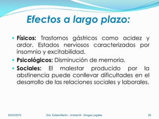 Efectos a largo plazo:
 Físicos: Trastornos gástricos como acidez y
ardor. Estados nerviosos caracterizados por
insomnio y excitabilidad.
 Psicológicos: Disminución de memoria.
 Sociales: El malestar producido por la
abstinencia puede conllevar dificultades en el
desarrollo de las relaciones sociales y laborales.
25/03/2015 Dra. Estela Martin - Unidad III - Drogas Legales 26
 