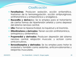 Clasificación
 Fenotiazinas: Producen sedación, acción antiemética,
trastornos de la termorregulación, acción antipruriginosa,
antihistamínica y antiserotónica y analgésica.
 Rauwolfia y derivados: Se la emplea para el tratamiento
de ciertas formas de hipertensión arterial y como depresor
del sistema nervioso central.
 Litio: Frenan la hiperactividad, la inquietud y el insomnio.
 Difenilmetano y derivados: Tienen acción antihistamínica,
antropínica y antiemética.
 Propenediol y derivados: Producen depresión del sistema
nervioso central, relajación muscular, y actúan como
anticonvulsivos.
 Benzodiazepina y derivados: Se los emplea para tratar la
ansiedad y también como sedantes, anticonvulsionantes y
relajantes musculares.
25/03/2015 Dra. Estela Martin - Unidad III - Drogas Legales 29
 