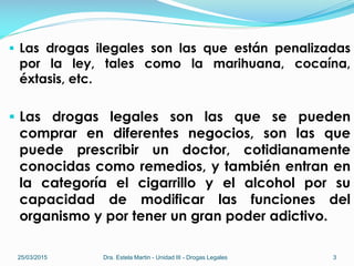  Las drogas ilegales son las que están penalizadas
por la ley, tales como la marihuana, cocaína,
éxtasis, etc.
 Las drogas legales son las que se pueden
comprar en diferentes negocios, son las que
puede prescribir un doctor, cotidianamente
conocidas como remedios, y también entran en
la categoría el cigarrillo y el alcohol por su
capacidad de modificar las funciones del
organismo y por tener un gran poder adictivo.
25/03/2015 Dra. Estela Martin - Unidad III - Drogas Legales 3
 