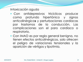 Intoxicación aguda
 Con antidepresivos tricíclicos produce
coma profundo hipertónico y signos
anticolinérgicos y perturbaciones cardíacas
por trastornos de la conducción. Las
complicaciones son el paro cardíaco o
respiratorio.
 Con IMAO es por regla general benigna, no
tienen efectos anticolinérgicos, solo ofrecen
el peligro de variaciones tensionales y la
aparición de vértigos y lipotimia.
25/03/2015 Dra. Estela Martin - Unidad III - Drogas Legales 31
 