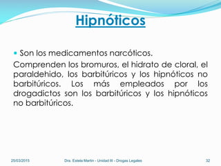 Hipnóticos
 Son los medicamentos narcóticos.
Comprenden los bromuros, el hidrato de cloral, el
paraldehido, los barbitúricos y los hipnóticos no
barbitúricos. Los más empleados por los
drogadictos son los barbitúricos y los hipnóticos
no barbitúricos.
25/03/2015 Dra. Estela Martin - Unidad III - Drogas Legales 32
 