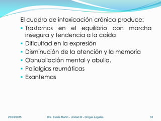 El cuadro de intoxicación crónica produce:
 Trastornos en el equilibrio con marcha
insegura y tendencia a la caída
 Dificultad en la expresión
 Disminución de la atención y la memoria
 Obnubilación mental y abulia.
 Polialgias reumáticas
 Exantemas
25/03/2015 Dra. Estela Martin - Unidad III - Drogas Legales 33
 
