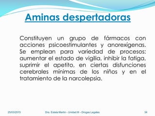 Aminas despertadoras
Constituyen un grupo de fármacos con
acciones psicoestimulantes y anorexígenas.
Se emplean para variedad de procesos:
aumentar el estado de vigilia, inhibir la fatiga,
suprimir el apetito, en ciertas disfunciones
cerebrales mínimas de los niños y en el
tratamiento de la narcolepsia.
25/03/2015 Dra. Estela Martin - Unidad III - Drogas Legales 34
 