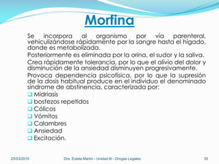 Morfina
Se incorpora al organismo por vía parenteral,
vehiculizándose rápidamente por la sangre hasta el hígado,
donde es metabolizada.
Posteriormente es eliminada por la orina, el sudor y la saliva.
Crea rápidamente tolerancia, por lo que el alivio del dolor y
disminución de la ansiedad disminuyen progresivamente.
Provoca dependencia psicofísica, por lo que la supresión
de la dosis habitual produce en el individuo el denominado
síndrome de abstinencia, caracterizada por:
 Midriasis
 bostezos repetidos
 Cólicos
 Vómitos
 Calambres
 Ansiedad
 Excitación.
25/03/2015 Dra. Estela Martin - Unidad III - Drogas Legales 35
 