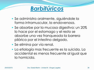 Barbitúricos
 Se administra oralmente, siguiéndole la
forma intramuscular, la endovenosa.
 Se absorbe por la mucosa digestiva: un 20%
lo hace por el estomago y el resto se
absorbe una vez franqueada la barrera
pilórica por el intestino delgado.
 Se elimina por vía renal.
 La etiología mas frecuente es la suicida. La
accidental es menos frecuente al igual que
la homicida.
25/03/2015 Dra. Estela Martin - Unidad III - Drogas Legales 36
 