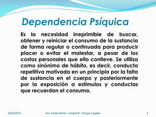 Dependencia Psíquica
Es la necesidad irreprimible de buscar,
obtener y reiniciar el consumo de la sustancia
de forma regular o continuada para producir
placer o evitar el malestar, a pesar de los
costos personales que ello conlleve. Se utiliza
como sinónimo de hábito, es decir, conducta
repetitiva motivada en un principio por la falta
de sustancia en el cuerpo y posteriormente
por la exposición a estímulos y conductas
que recuerdan el consumo.
25/03/2015 Dra. Estela Martin - Unidad III - Drogas Legales 6
 