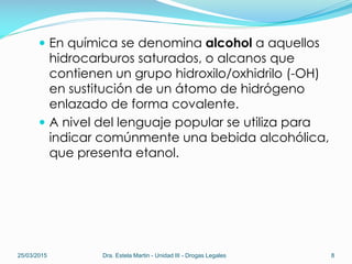  En química se denomina alcohol a aquellos
hidrocarburos saturados, o alcanos que
contienen un grupo hidroxilo/oxhidrilo (-OH)
en sustitución de un átomo de hidrógeno
enlazado de forma covalente.
 A nivel del lenguaje popular se utiliza para
indicar comúnmente una bebida alcohólica,
que presenta etanol.
25/03/2015 Dra. Estela Martin - Unidad III - Drogas Legales 8
 