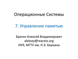 Операционные Системы
7. Управление памятью
Брагин Алексей Владимирович
aleksey@reactos.org
ИУ9, МГТУ им. Н.Э. Баумана
 