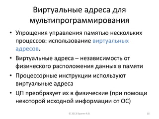 Виртуальные адреса для
мультипрограммирования
• Упрощения управления памятью нескольких
процессов: использование виртуальных
адресов.
• Виртуальные адреса – независимость от
физического расположения данных в памяти
• Процессорные инструкции используют
виртуальные адреса
• ЦП преобразует их в физические (при помощи
некоторой исходной информации от ОС)
© 2013 Брагин А.В. 10
 