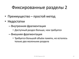 Фиксированные разделы 2
• Преимущество – простой метод
• Недостатки
– Внутренняя фрагментация
• Доступный раздел больше, чем требуется
– Внешняя фрагментация
• Требуется большой объём памяти, но осталось
только два маленьких раздела
© 2013 Брагин А.В. 13
 