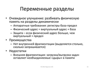 Переменные разделы
• Очевидное улучшение: разбивать физическую
память на разделы динамически
– Аппаратные требования: регистры база-предел
– Физический адрес = виртуальный адрес + база
– Защита – если физический адрес больше, чем
виртуальный + предел
• Преимущества
– Нет внутренней фрагментации (выделяется столько,
сколько запрашивается)
• Недостатки
– Внешняя фрагментация: загрузка/выгрузка задач
оставляет необъединяемые «дыры» в памяти
© 2013 Брагин А.В. 15
 