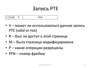Запись PTE
• V – может ли использоваться данная запись
PTE (valid or not)
• R – был ли доступ к этой странице
• M – была страница модифицирована
• P – какие операции разрешены
• PFN – номер фрейма
© 2013 Брагин А.В. 27
PFNPMRV
 