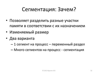 Сегментация: Зачем?
• Позволяет разделить разные участки
памяти в соответствии с их назначением
• Изменяемый размер
• Два варианта
– 1 сегмент на процесс – переменный раздел
– Много сегментов на процесс - сегментация
© 2013 Брагин А.В. 32
 