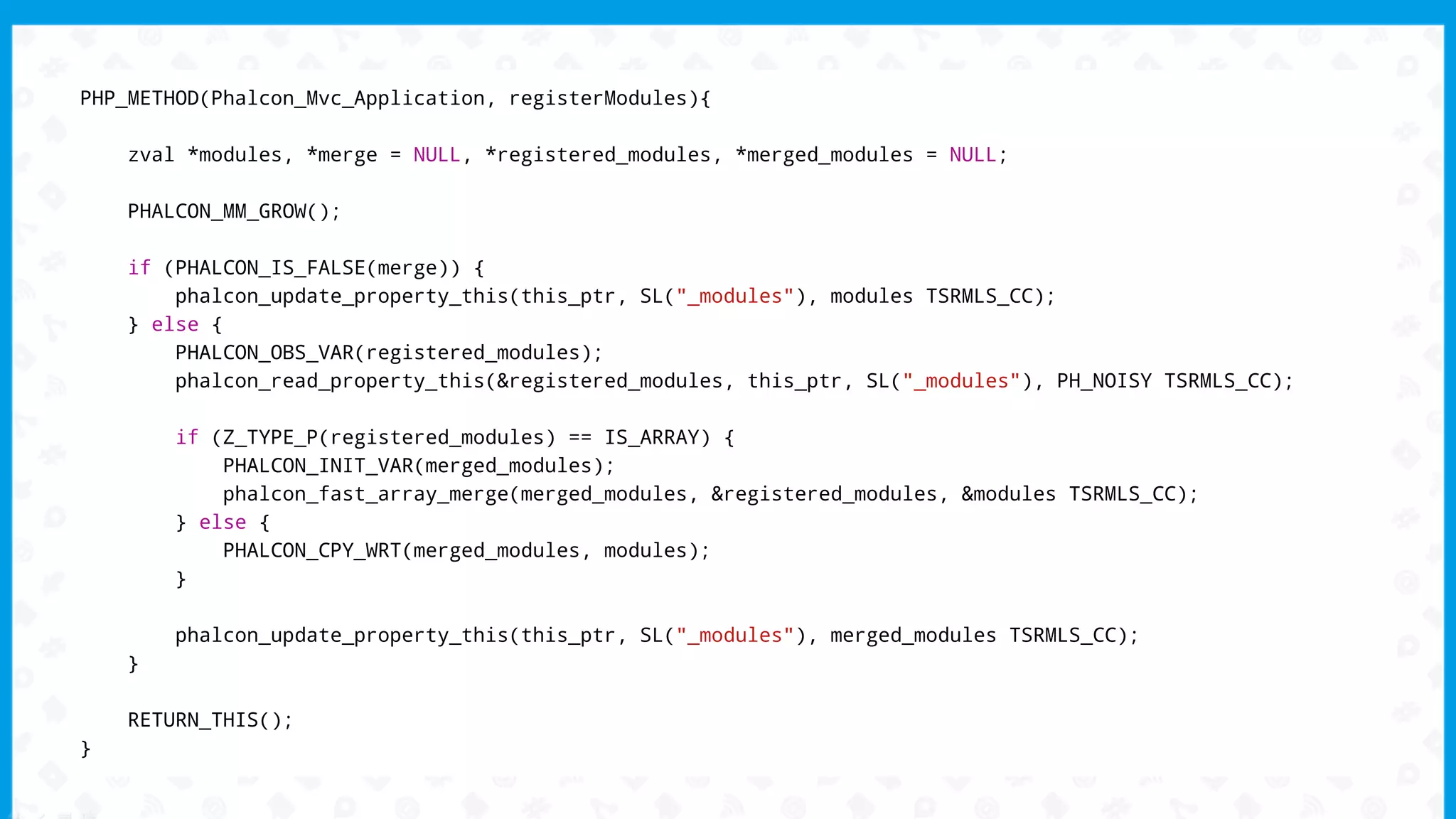 PHP_METHOD(Phalcon_Mvc_Application, registerModules){
zval *modules, *merge = NULL, *registered_modules, *merged_modules = NULL;
PHALCON_MM_GROW();
if (PHALCON_IS_FALSE(merge)) {
phalcon_update_property_this(this_ptr, SL("_modules"), modules TSRMLS_CC);
} else {
PHALCON_OBS_VAR(registered_modules);
phalcon_read_property_this(&registered_modules, this_ptr, SL("_modules"), PH_NOISY TSRMLS_CC);
if (Z_TYPE_P(registered_modules) == IS_ARRAY) {
PHALCON_INIT_VAR(merged_modules);
phalcon_fast_array_merge(merged_modules, &registered_modules, &modules TSRMLS_CC);
} else {
PHALCON_CPY_WRT(merged_modules, modules);
}
phalcon_update_property_this(this_ptr, SL("_modules"), merged_modules TSRMLS_CC);
}
RETURN_THIS();
}
 