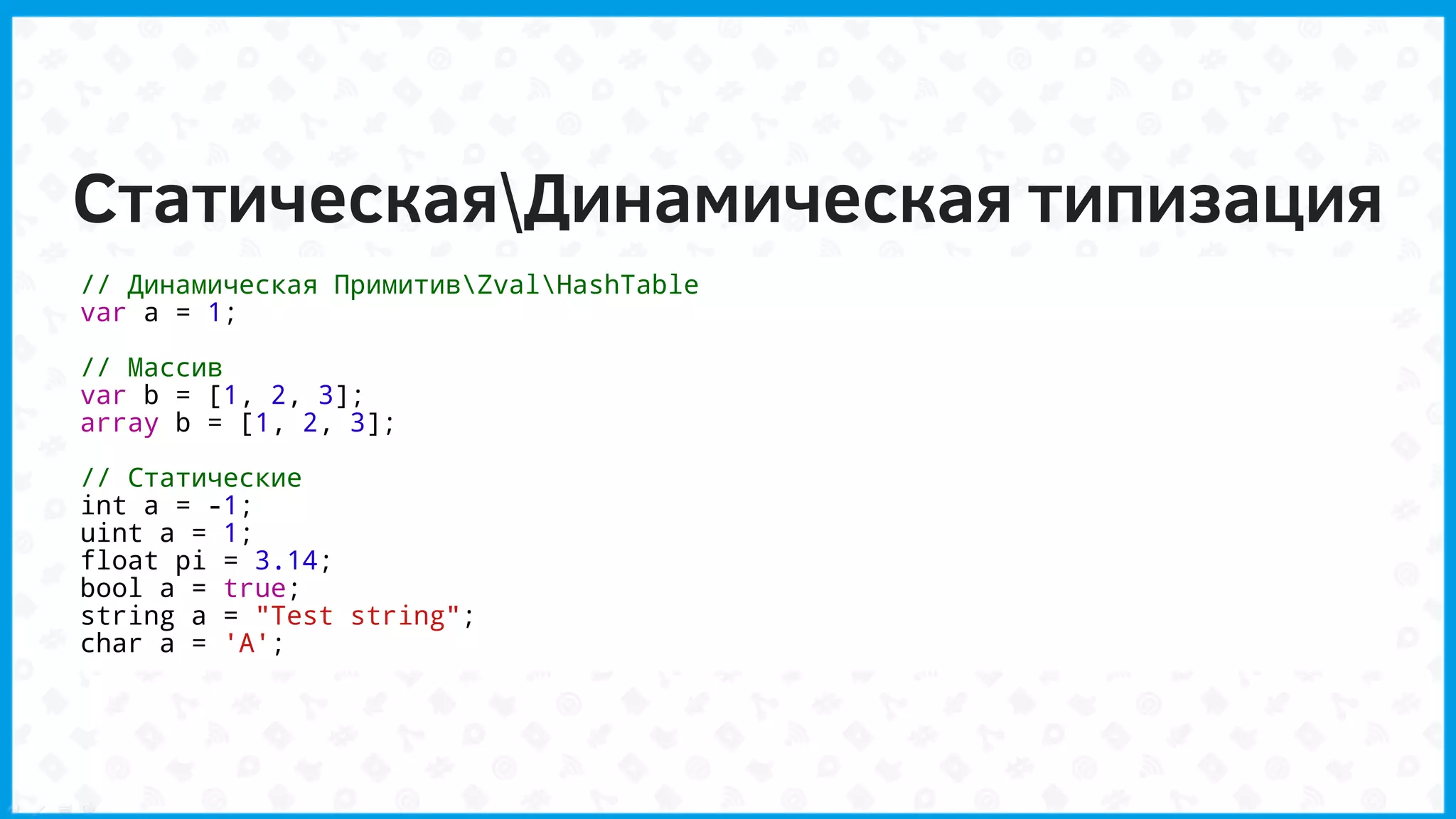СтатическаяДинамическая типизация
// Динамическая ПримитивZvalHashTable
var a = 1;
// Массив
var b = [1, 2, 3];
array b = [1, 2, 3];
// Статические
int a = -1;
uint a = 1;
float pi = 3.14;
bool a = true;
string a = "Test string";
char a = 'A';
 