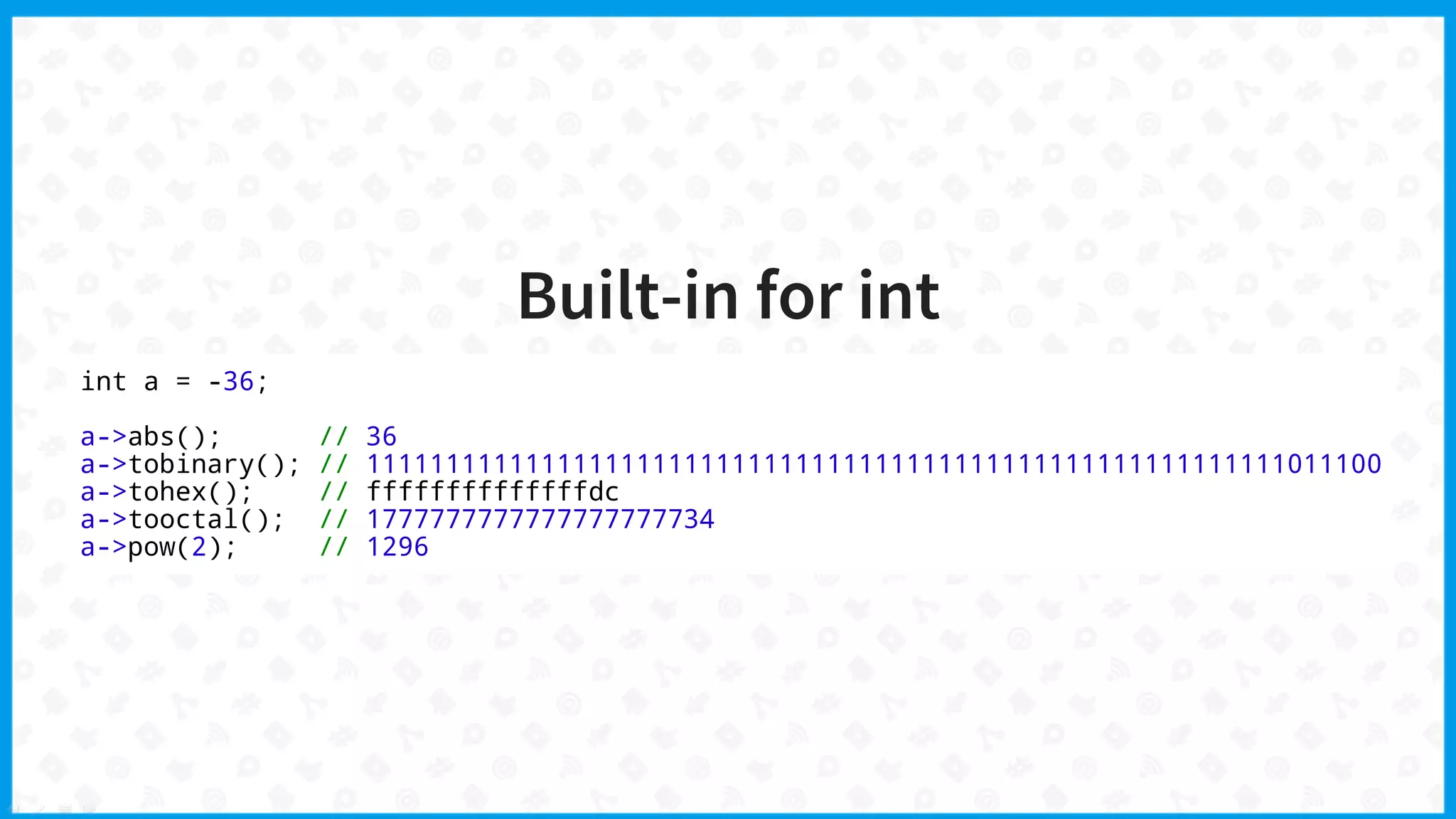 Built-in for int
int a = -36;
a->abs(); // 36
a->tobinary(); // 1111111111111111111111111111111111111111111111111111111111011100
a->tohex(); // ffffffffffffffdc
a->tooctal(); // 1777777777777777777734
a->pow(2); // 1296
 