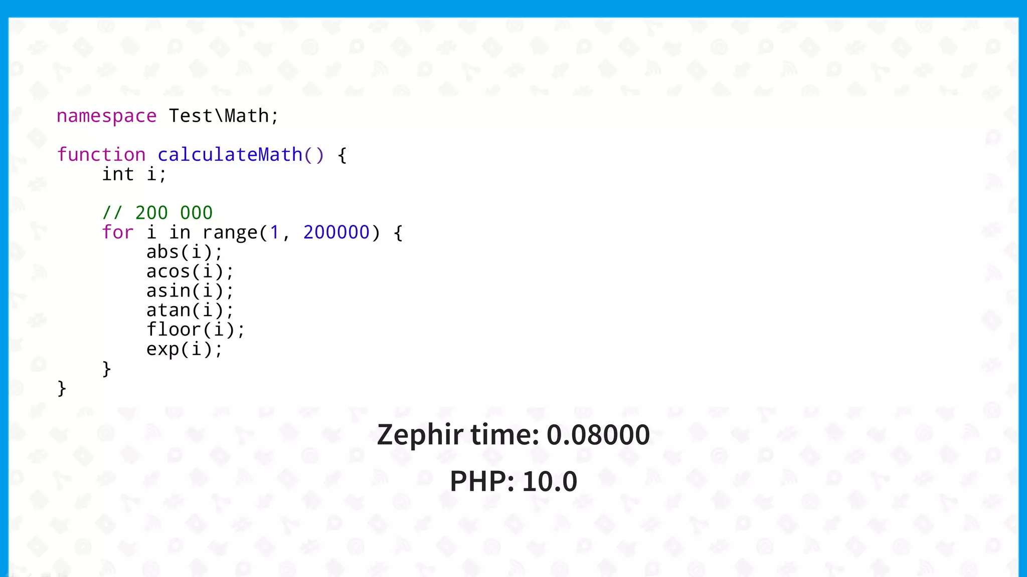namespace TestMath;
function calculateMath() {
int i;
// 200 000
for i in range(1, 200000) {
abs(i);
acos(i);
asin(i);
atan(i);
floor(i);
exp(i);
}
}
Zephir time: 0.08000
PHP: 10.0
 