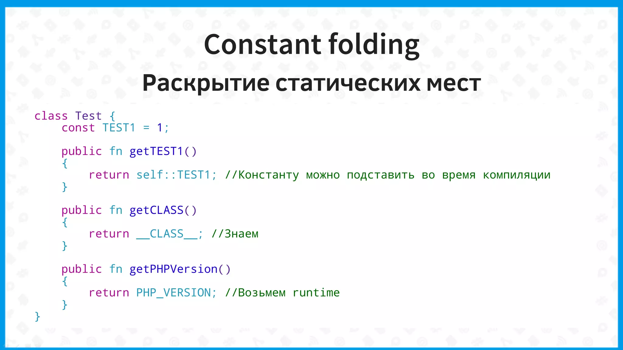 Constant folding
Раскрытие статических мест
class Test {
const TEST1 = 1;
public fn getTEST1()
{
return self::TEST1; //Константу можно подставить во время компиляции
}
public fn getCLASS()
{
return __CLASS__; //Знаем
}
public fn getPHPVersion()
{
return PHP_VERSION; //Возьмем runtime
}
}
 