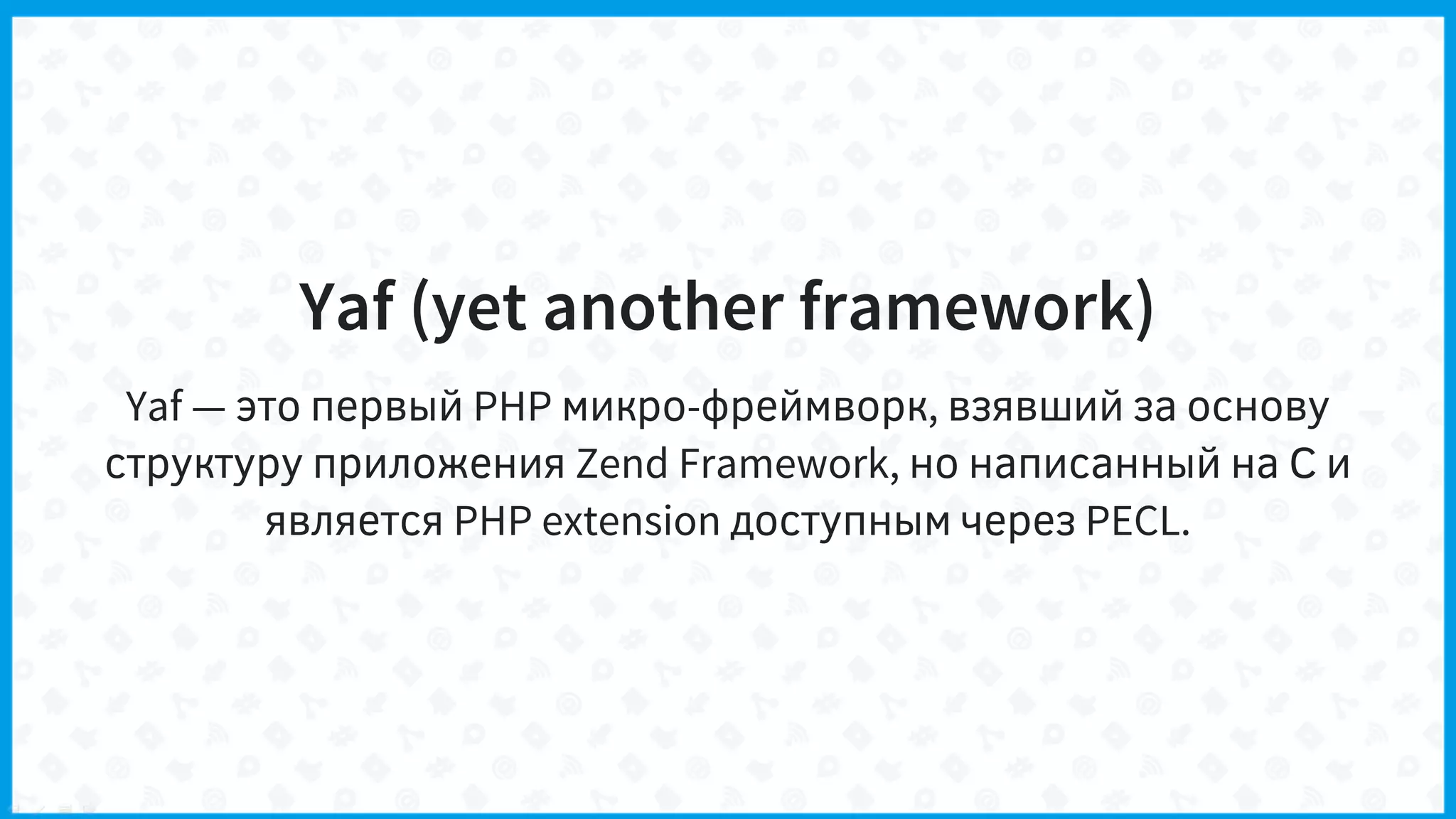 Yaf (yet another framework)
Yaf — это первый PHP микро-фреймворк, взявший за основу
структуру приложения Zend Framework, но написанный на С и
является PHP extension доступным через PECL.
 