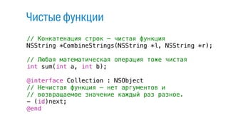 // Конкатенация строк — чистая функция
NSString *CombineStrings(NSString *l, NSString *r);
// Любая математическая операция тоже чистая
int sum(int a, int b);
@interface Collection : NSObject
// Нечистая функция — нет аргументов и
// возвращаемое значение каждый раз разное.
- (id)next;
@end
Чистые функции
 