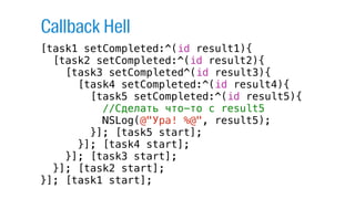 [task1 setCompleted:^(id result1){
[task2 setCompleted:^(id result2){
[task3 setCompleted^(id result3){
[task4 setCompleted:^(id result4){
[task5 setCompleted:^(id result5){
//Сделать что-то с result5
NSLog(@"Ура! %@", result5);
}]; [task5 start];
}]; [task4 start];
}]; [task3 start];
}]; [task2 start];
}]; [task1 start];
Callback Hell
 