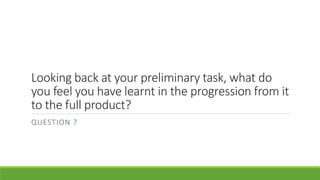 Looking back at your preliminary task, what do
you feel you have learnt in the progression from it
to the full product?
QUESTION 7
 