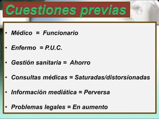 • Médico = Funcionario
• Enfermo = P.U.C.
• Gestión sanitaria = Ahorro
• Consultas médicas = Saturadas/distorsionadas
• Información mediática = Perversa
• Problemas legales = En aumento
 