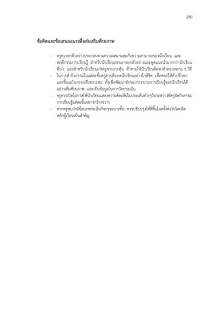 280
ข้อคิดและข้อเสนอแนะเพื่อส่งเสริมศักยภาพ
- ครูควรยกตัวอย่างประกอบตามความเหมาะสมกับความสามารถของนักเรียน และ
พฤติกรรมการเรียนรู้ สาหรับนักเรียนอ่อนอาจยกตัวอย่างและพูดแนะนามากกว่านักเรียน
ที่เก่ง และสาหรับนักเรียนเก่งครูควรกระตุ้น ท้าทายให้นักเรียนคิดหาคาตอบหลาย ๆ วิธี
- ในการทากิจกรรมในแต่ละขั้นครูควรสังเกตนักเรียนอย่างใกล้ชิด เพื่อคอยให้คาปรึกษา
และชี้แนะในกรอบที่เหมาะสม ทั้งเพื่อพัฒนาทักษะ/กระบวนการเรียนรู้ของนักเรียนได้
อย่างเต็มศักยภาพ และเป็นข้อมูลในการวัดประเมิน
- ครูควรเปิดโอกาสให้นักเรียนแสดงความคิดเห็นในประเด็นต่างๆในระหว่างที่ครูจัดกิจกรรม
การเรียนรู้แต่ละขั้นอย่างกว้างขวาง
- หากครูพบว่ามีข้อบกพร่องในกิจกรรมบางขั้น ควรปรับปรุงให้ดีขึ้นในครั้งต่อไปโดยยึด
หลักผู้เรียนเป็นสาคัญ
 