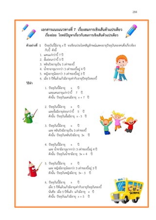 284
เอกสารแนะแนวทางที่ 7 เรื่องสมการเชิงเส้นตัวแปรเดียว
เรื่องย่อย โจทย์ปัญหาเกี่ยวกับสมการเชิงเส้นตัวแปรเดียว
ตัวอย่างที่ 1 ปัจจุบันบี้มีอายุ x ปี จงเขียนประโยคสัญลักษณ์แสดงอายุปัจจุบันของคนซึ่งเกี่ยวข้อง
กับบี้ ดังนี้
1. แดนแก่กว่าบี้ 7 ปี
2. อั้มอ่อนกว่าบี้ 5 ปี
3. หลินปิงอายุเป็น 3 เท่าของบี้
4. น้าชาอายุมากกว่า 3 เท่าของบี้อยู่ 4 ปี
5. หญิงอายุน้อยกว่า 3 เท่าของบี้อยู่ 3 ปี
6. เมื่อ 5 ปีที่แล้วแก้วมีอายุเท่ากับอายุปัจจุบันของบี้
วิธีทา
1. ปัจจุบันบี้มีอายุ x ปี
และแดนอายุแก่กว่าบี้ 7 ปี
ดังนั้น ปัจจุบันแดนมีอายุ x + 7 ปี
2. ปัจจุบันบี้มีอายุ x ปี
และอั้มมีอายุอ่อนกว่าบี้ 5 ปี
ดังนั้น ปัจจุบันอั้มมีอายุ x - 5 ปี
3. ปัจจุบันบี้มีอายุ x ปี
และ หลินปิงมีอายุเป็น 3 เท่าของบี้
ดังนั้น ปัจจุบันหลินปิงมีอายุ 3x ปี
4. ปัจจุบันบี้มีอายุ x ปี
และ น้าชามีอายุมากกว่า 3 เท่าของบี้อยู่ 4 ปี
ดังนั้น ปัจจุบันน้าชามีอายุ 3x + 4 ปี
5. ปัจจุบันบี้มีอายุ x ปี
และ หญิงมีอายุน้อยกว่า 3 เท่าของบี้อยู่ 3 ปี
ดังนั้น ปัจจุบันหญิงมีอายุ 3x - 3 ปี
6. ปัจจุบันบี้มีอายุ x ปี
เมื่อ 5 ปีที่แล้วแก้วมีอายุเท่ากับอายุปัจจุบันของบี้
นั่นคือ เมื่อ 5 ปีที่แล้ว แก้วมีอายุ x ปี
ดังนั้น ปัจจุบันแก้วมีอายุ x + 5 ปี
 
