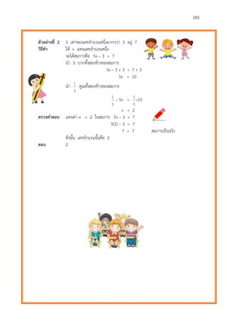 285
ตัวอย่างที่ 2 5 เท่าของเลขจานวนหนึ่งมากกว่า 3 อยู่ 7
วิธีทา ให้ x แทนเลขจานวนหนึ่ง
จะได้สมการคือ 5x – 3 = 7
นา 3 บวกทั้งสองข้างของสมการ
5x – 3 + 3 = 7 + 3
5x = 10
นา
5
1
คูณทั้งสองข้างของสมการ
5
1
 5x =
5
1
10
x = 2
ตรวจคำตอบ แทนค่า x = 2 ในสมการ 5x – 3 = 7
5(2) – 3 = 7
7 = 7 สมการเป็นจริง
ดังนั้น เลขจานวนนั้นคือ 2
ตอบ 2
 