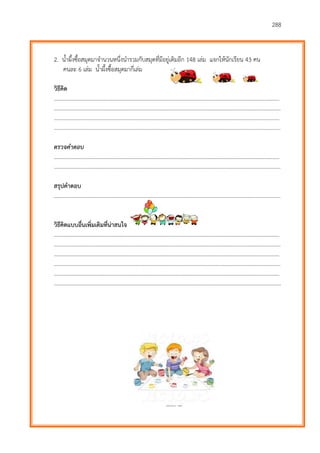 288
2. น้าผึ้งซื้อสมุดมาจานวนหนึ่งนารวมกับสมุดที่มีอยู่เดิมอีก 148 เล่ม แจกให้นักเรียน 43 คน
คนละ 6 เล่ม น้าผึ้งซื้อสมุดมากี่เล่ม
วิธีคิด
………………………...…………………………………………………………………………………………………………….……….
…………………………………………………………………………………………………………………………………………………
………………………...…………………………………………………………………………………………………………….……….
…………………………………………………………………………………………………………………………………………………
ตรวจคำตอบ
………………………...…………………………………………………………………………………………………………….……….
…………………………………………………………………………………………………………………………………………………
สรุปคาตอบ
…………………………………………………………………………………………………………………………………………………
วิธีคิดแบบอื่นเพิ่มเติมที่น่าสนใจ
………………………...…………………………………………………………………………………………………………….……….
…………………………………………………………………………………………………………………………………………………
………………………...…………………………………………………………………………………………………………….……….
…………………………………………………………………………………………………………………………………………………
………………………...…………………………………………………………………………………………………………….……….
…………………………………………………………………………………………………………………………………………………
 