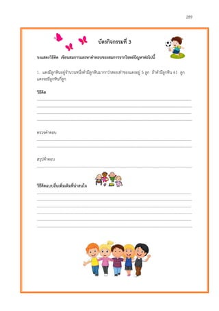 289
บัตรกิจกรรมที่ 3
จงแสดงวิธีคิด เขียนสมการและหาคาตอบของสมการจากโจทย์ปัญหาต่อไปนี้
1. แดงมีลูกหินอยู่จานวนหนึ่งดามีลูกหินมากกว่าสองเท่าของแดงอยู่ 5 ลูก ถ้าดามีลูกหิน 61 ลูก
แดงจะมีลูกหินกี่ลูก
วิธีคิด
………………………...…………………………………………………………………………………………………………….……….
…………………………………………………………………………………………………………………………………………………
………………………...…………………………………………………………………………………………………………….……….
…………………………………………………………………………………………………………………………………………………
ตรวจคาตอบ
………………………...…………………………………………………………………………………………………………….……….
…………………………………………………………………………………………………………………………………………………
สรุปคาตอบ
…………………………………………………………………………………………………………………………………………………
วิธีคิดแบบอื่นเพิ่มเติมที่น่าสนใจ
………………………...…………………………………………………………………………………………………………….……….
…………………………………………………………………………………………………………………………………………………
………………………...…………………………………………………………………………………………………………….……….
…………………………………………………………………………………………………………………………………………………
………………………...…………………………………………………………………………………………………………….……….
…………………………………………………………………………………………………………………………………………………
 