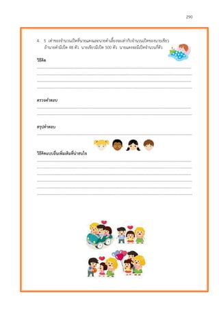 290
4. 5 เท่าของจานวนเป็ดที่นายแดงและนายดาเลี้ยงจะเท่ากับจานวนเป็ดของนายเขียว
ถ้านายดามีเป็ด 48 ตัว นายเขียวมีเป็ด 500 ตัว นายแดงจะมีเป็ดจานวนกี่ตัว
วิธีคิด
………………………...…………………………………………………………………………………………………………….……….
…………………………………………………………………………………………………………………………………………………
………………………...…………………………………………………………………………………………………………….……….
…………………………………………………………………………………………………………………………………………………
ตรวจคำตอบ
………………………...…………………………………………………………………………………………………………….……….
…………………………………………………………………………………………………………………………………………………
สรุปคาตอบ
…………………………………………………………………………………………………………………………………………………
วิธีคิดแบบอื่นเพิ่มเติมที่น่าสนใจ
………………………...…………………………………………………………………………………………………………….……….
…………………………………………………………………………………………………………………………………………………
………………………...…………………………………………………………………………………………………………….……….
…………………………………………………………………………………………………………………………………………………
………………………...…………………………………………………………………………………………………………….……….
…………………………………………………………………………………………………………………………………………………
 