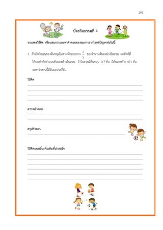 291
บัตรกิจกรรมที่ 4
จงแสดงวิธีคิด เขียนสมการและหาคาตอบของสมการจากโจทย์ปัญหาต่อไปนี้
1. ถ้านาจานวนของต้นขนุนในสวนหักออกจาก
3
2
ของจานวนต้นมะม่วงในสวน ผลลัพธ์ที่
ได้จะเท่ากับจานวนต้นมะพร้าวในสวน ถ้าในสวนมีต้นขนุน 117 ต้น มีต้นมะพร้าว 401 ต้น
จงหาว่าสวนนี้มีต้นมะม่วงกี่ต้น
วิธีคิด
………………………...…………………………………………………………………………………………………………….……….
…………………………………………………………………………………………………………………………………………………
………………………...…………………………………………………………………………………………………………….……….
…………………………………………………………………………………………………………………………………………………
ตรวจคำตอบ
………………………...…………………………………………………………………………………………………………….……….
…………………………………………………………………………………………………………………………………………………
สรุปคาตอบ
…………………………………………………………………………………………………………………………………………………
วิธีคิดแบบอื่นเพิ่มเติมที่น่าสนใจ
………………………...…………………………………………………………………………………………………………….……….
…………………………………………………………………………………………………………………………………………………
………………………...…………………………………………………………………………………………………………….……….
…………………………………………………………………………………………………………………………………………………
………………………...…………………………………………………………………………………………………………….……….
…………………………………………………………………………………………………………………………………………………
 