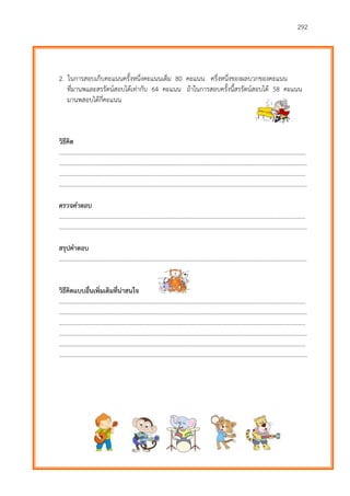 292
2. ในการสอบเก็บคะแนนครั้งหนึ่งคะแนนเต็ม 80 คะแนน ครึ่งหนึ่งของผลบวกของคะแนน
ที่มานพและสรรัตน์สอบได้เท่ากับ 64 คะแนน ถ้าในการสอบครั้งนี้สรรัตน์สอบได้ 58 คะแนน
มานพสอบได้กี่คะแนน
วิธีคิด
………………………...…………………………………………………………………………………………………………….……….
…………………………………………………………………………………………………………………………………………………
………………………...…………………………………………………………………………………………………………….……….
…………………………………………………………………………………………………………………………………………………
ตรวจคำตอบ
………………………...…………………………………………………………………………………………………………….……….
…………………………………………………………………………………………………………………………………………………
สรุปคาตอบ
…………………………………………………………………………………………………………………………………………………
วิธีคิดแบบอื่นเพิ่มเติมที่น่าสนใจ
………………………...…………………………………………………………………………………………………………….……….
…………………………………………………………………………………………………………………………………………………
………………………...…………………………………………………………………………………………………………….……….
…………………………………………………………………………………………………………………………………………………
………………………...…………………………………………………………………………………………………………….……….
…………………………………………………………………………………………………………………………………………………
 