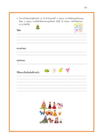 296
4. ในการทาข้อสอบคณิตศาสตร์ 20 ข้อ ถ้าทาถูกจะได้ 3 คะแนน หากทาผิดจะถูกหักคะแนน
ข้อละ 2 คะแนน หากฉันทาข้อสอบครบทุกข้อแล้ว ฉันได้ 20 คะแนน ฉันทาข้อสอบถูก
มากกว่าผิดกี่ข้อ
วิธีคิด
………………………...…………………………………………………………………………………………………………….……….
…………………………………………………………………………………………………………………………………………………
………………………...…………………………………………………………………………………………………………….……….
…………………………………………………………………………………………………………………………………………………
ตรวจคำตอบ
………………………...…………………………………………………………………………………………………………….……….
…………………………………………………………………………………………………………………………………………………
สรุปคาตอบ
…………………………………………………………………………………………………………………………………………………
วิธีคิดแบบอื่นเพิ่มเติมที่น่าสนใจ
………………………...…………………………………………………………………………………………………………….……….
…………………………………………………………………………………………………………………………………………………
………………………...…………………………………………………………………………………………………………….……….
…………………………………………………………………………………………………………………………………………………
………………………...…………………………………………………………………………………………………………….……….
…………………………………………………………………………………………………………………………………………………
 